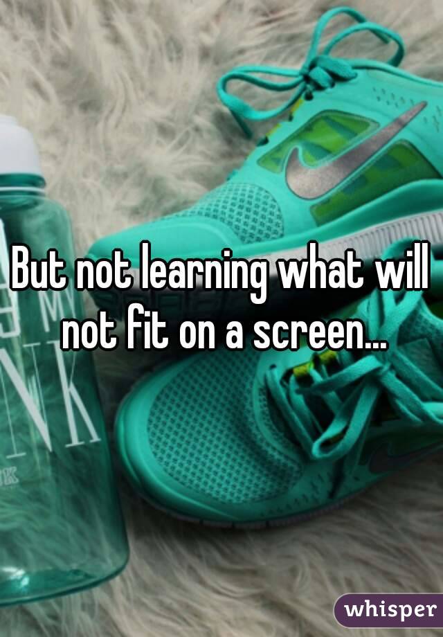 But not learning what will not fit on a screen...