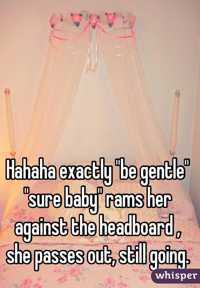 Hahaha exactly "be gentle" "sure baby" rams her against the headboard , she passes out, still going.