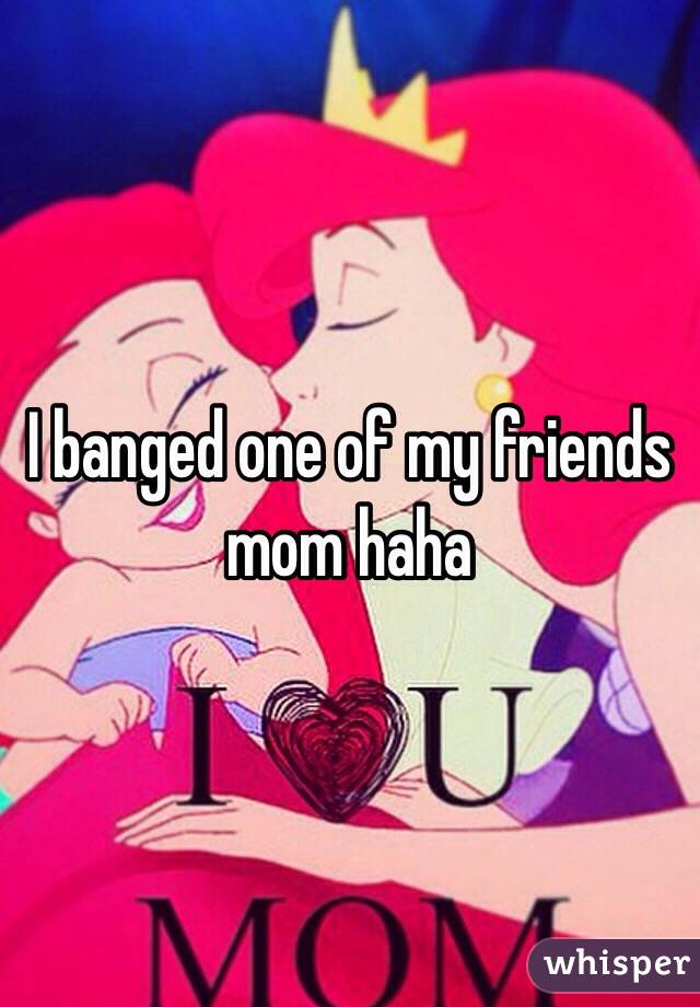 I banged one of my friends mom haha