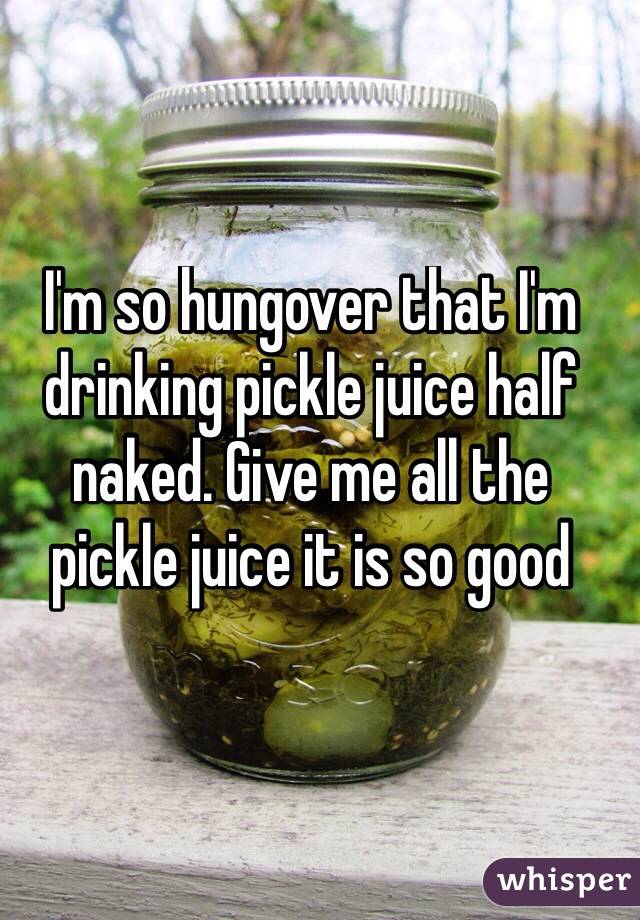 I'm so hungover that I'm drinking pickle juice half naked. Give me all the 
pickle juice it is so good
