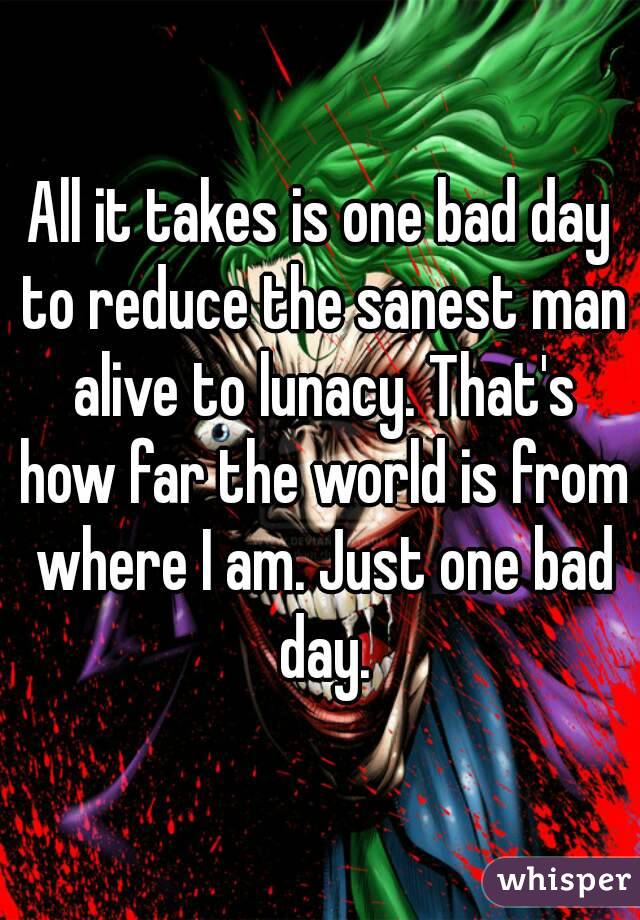 All it takes is one bad day to reduce the sanest man alive to lunacy. That's how far the world is from where I am. Just one bad day.