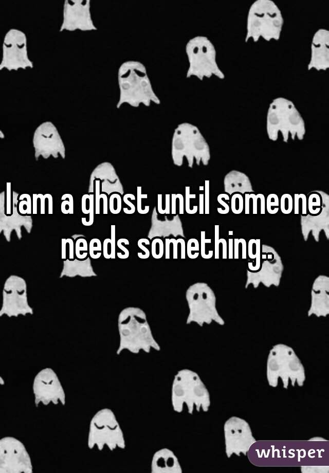 I am a ghost until someone needs something..