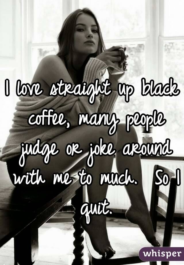 I love straight up black coffee, many people judge or joke around with me to much.  So I quit.