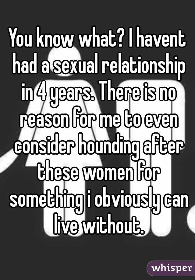 You know what? I havent had a sexual relationship in 4 years. There is no reason for me to even consider hounding after these women for something i obviously can live without.