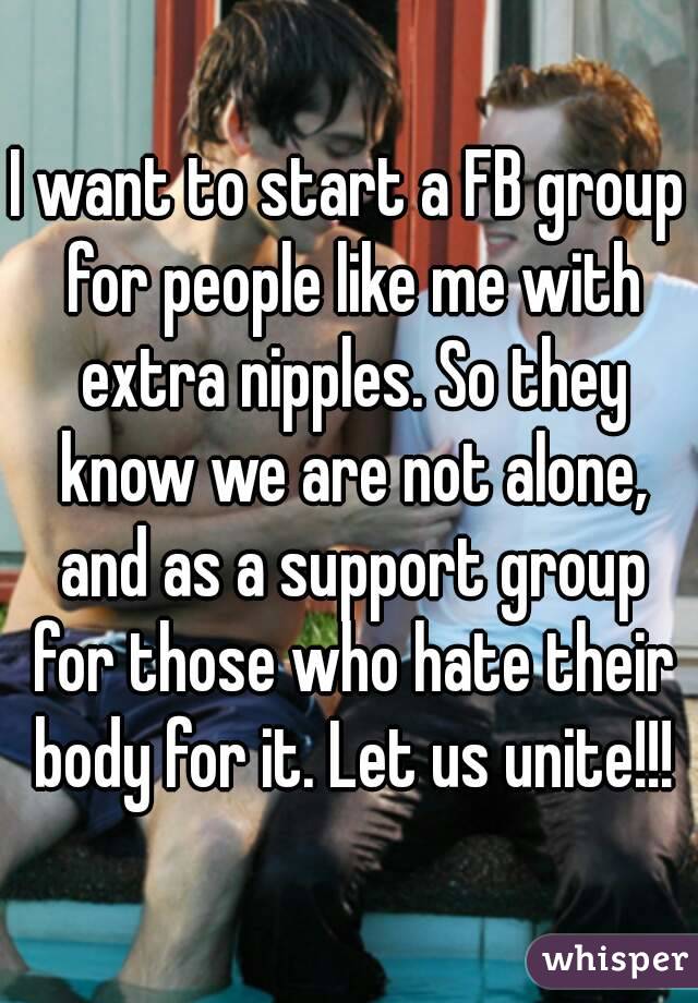 I want to start a FB group for people like me with extra nipples. So they know we are not alone, and as a support group for those who hate their body for it. Let us unite!!!