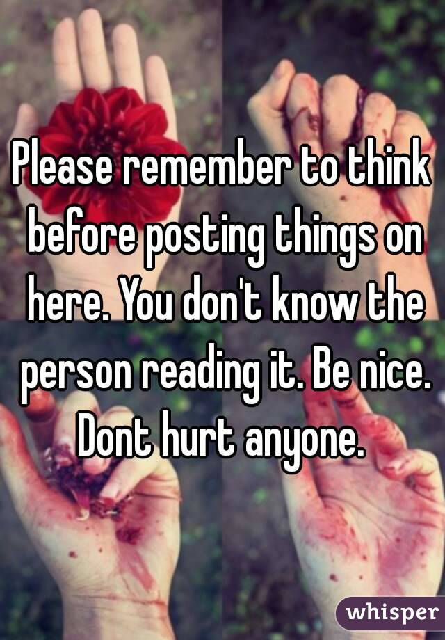 Please remember to think before posting things on here. You don't know the person reading it. Be nice. Dont hurt anyone. 