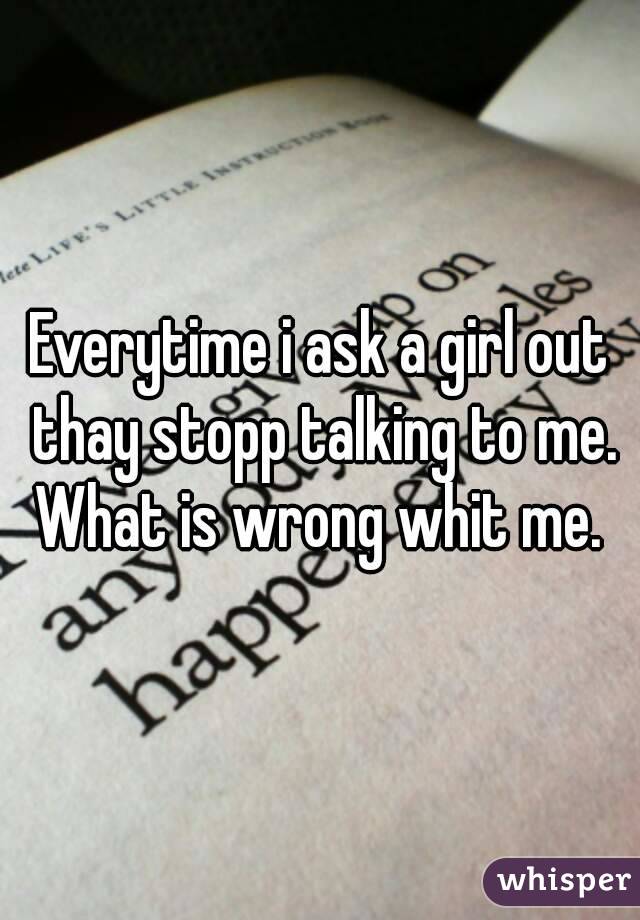 Everytime i ask a girl out thay stopp talking to me. What is wrong whit me. 