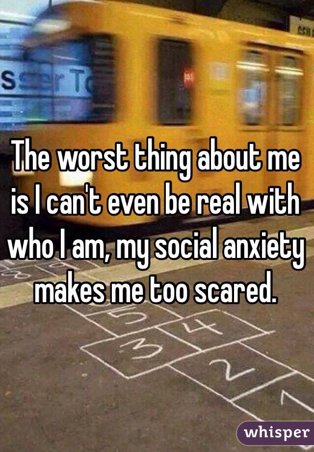 The worst thing about me is I can't even be real with who I am, my social anxiety makes me too scared. 