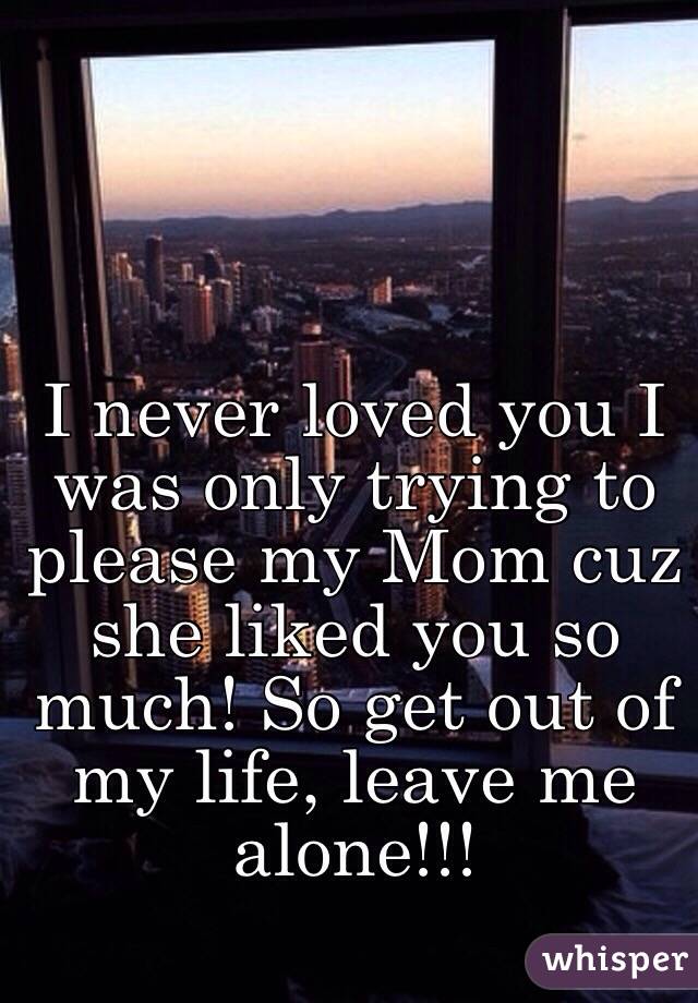 I never loved you I was only trying to please my Mom cuz she liked you so much! So get out of my life, leave me alone!!! 