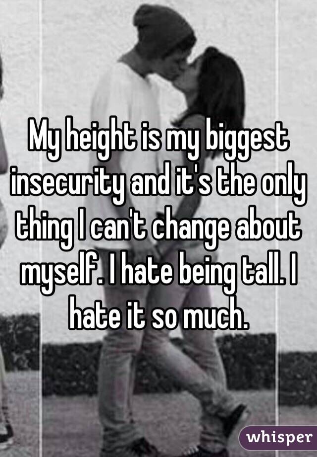 My height is my biggest insecurity and it's the only thing I can't change about myself. I hate being tall. I hate it so much.