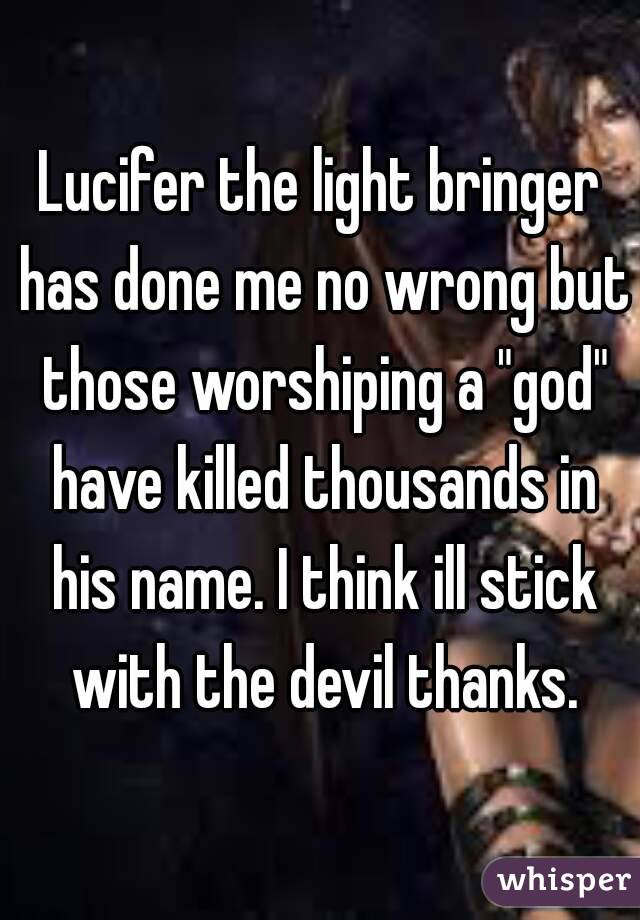 Lucifer the light bringer has done me no wrong but those worshiping a "god" have killed thousands in his name. I think ill stick with the devil thanks.