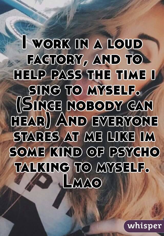 I work in a loud factory, and to help pass the time i sing to myself. (Since nobody can hear) And everyone stares at me like im some kind of psycho talking to myself. 
Lmao
