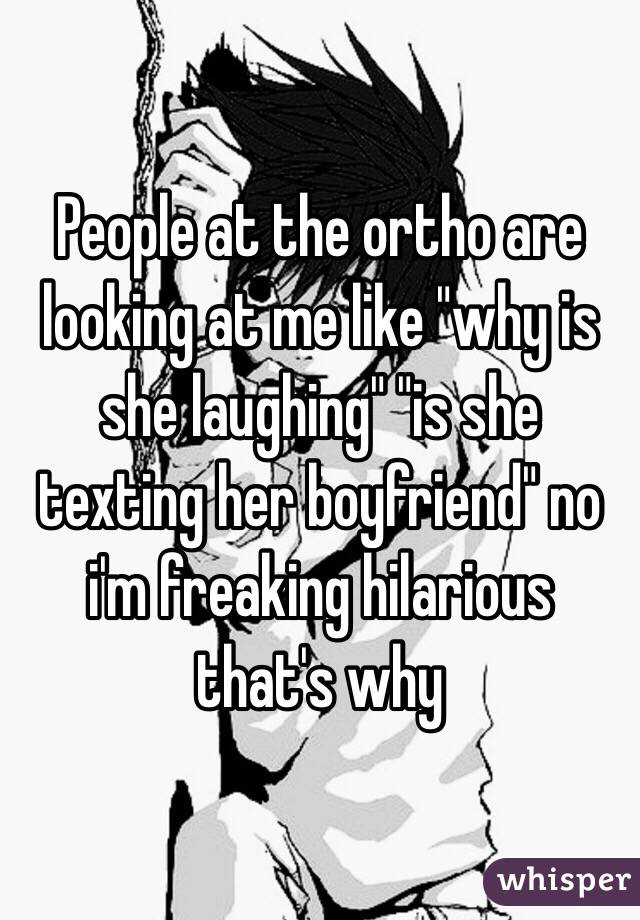 People at the ortho are looking at me like "why is she laughing" "is she texting her boyfriend" no i'm freaking hilarious that's why