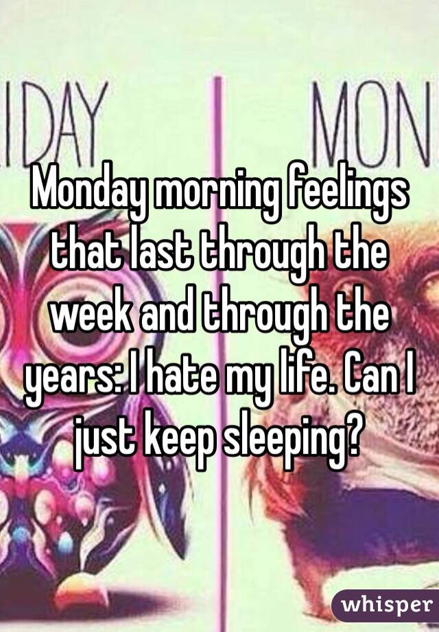 Monday morning feelings that last through the week and through the years: I hate my life. Can I just keep sleeping? 