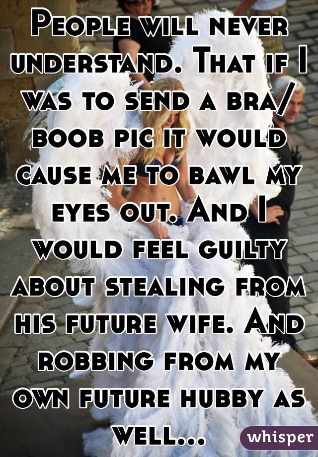 People will never understand. That if I was to send a bra/boob pic it would cause me to bawl my eyes out. And I would feel guilty about stealing from his future wife. And robbing from my own future hubby as well...