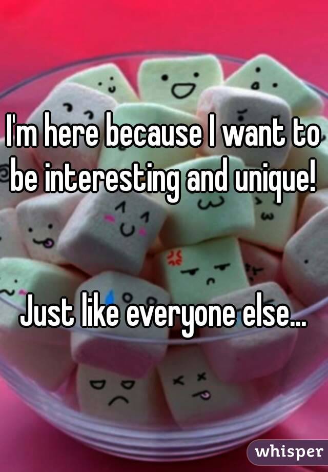 I'm here because I want to be interesting and unique! 


Just like everyone else...