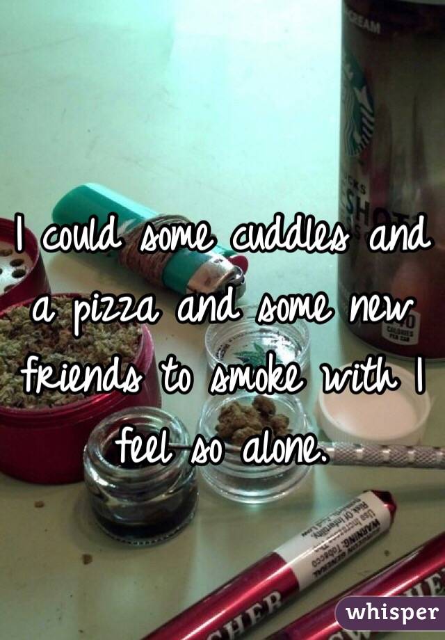 I could some cuddles and a pizza and some new friends to smoke with I feel so alone. 