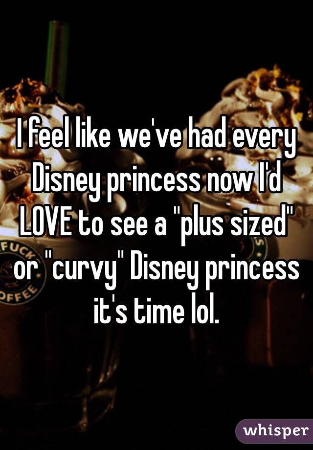 I feel like we've had every Disney princess now I'd LOVE to see a "plus sized" or "curvy" Disney princess it's time lol. 