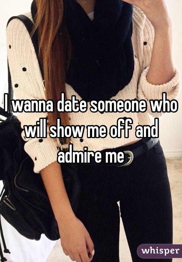 I wanna date someone who will show me off and admire me 