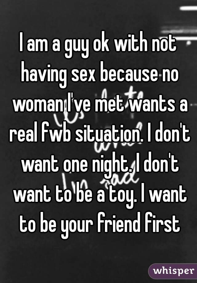 I am a guy ok with not having sex because no woman I've met wants a real fwb situation. I don't want one night. I don't want to be a toy. I want to be your friend first