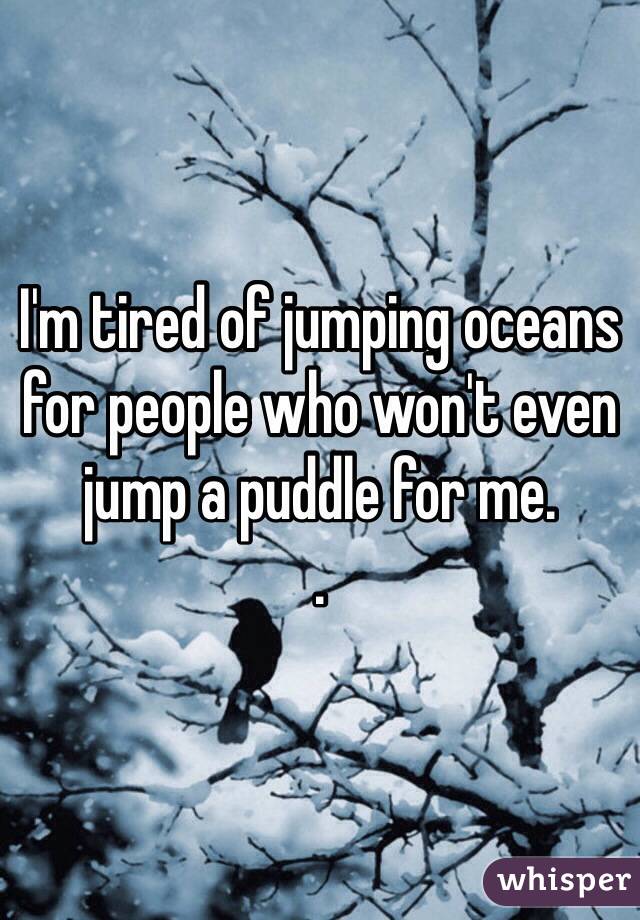 I'm tired of jumping oceans for people who won't even jump a puddle for me.
.