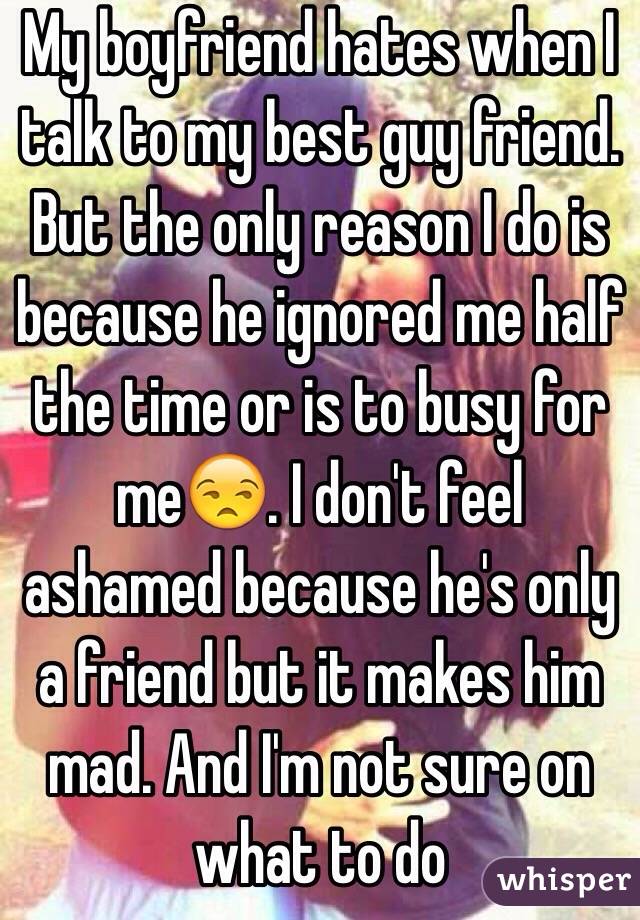 My boyfriend hates when I talk to my best guy friend. But the only reason I do is because he ignored me half the time or is to busy for me😒. I don't feel ashamed because he's only a friend but it makes him mad. And I'm not sure on what to do