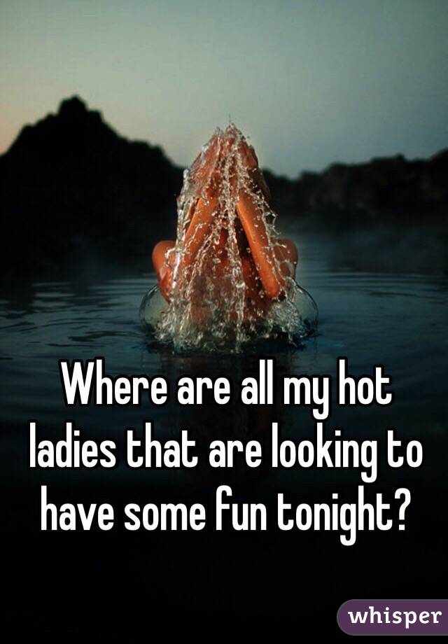 Where are all my hot ladies that are looking to have some fun tonight?
