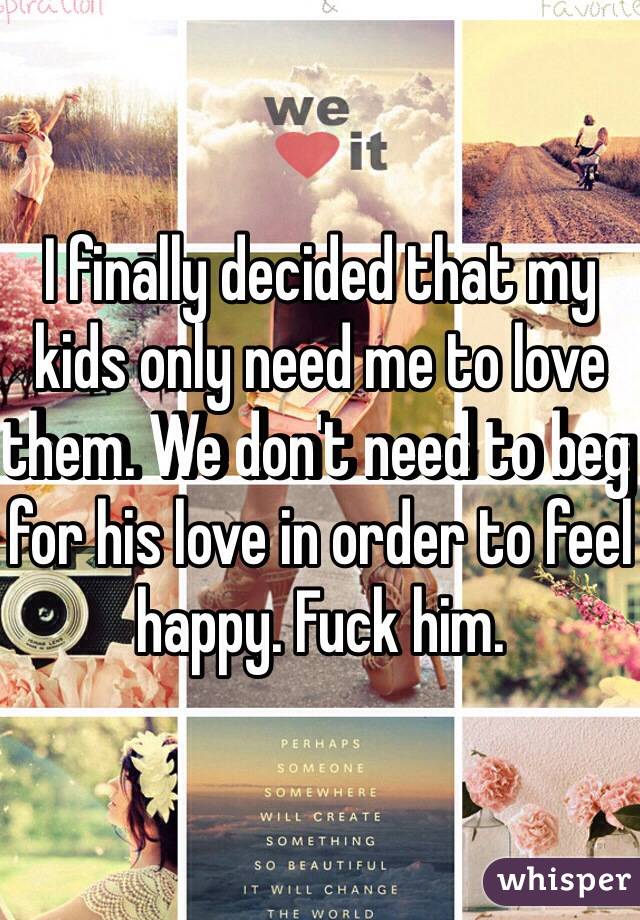 I finally decided that my kids only need me to love them. We don't need to beg for his love in order to feel happy. Fuck him. 