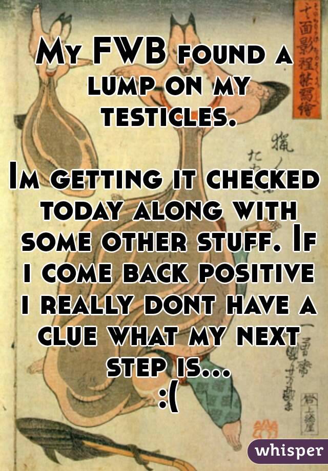 My FWB found a lump on my testicles.

Im getting it checked today along with some other stuff. If i come back positive i really dont have a clue what my next step is... :(