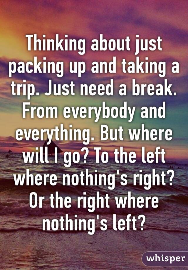 Thinking about just packing up and taking a trip. Just need a break. From everybody and everything. But where will I go? To the left where nothing's right? Or the right where nothing's left?