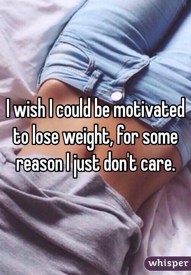 I wish I could be motivated to lose weight, for some reason I just don't care.