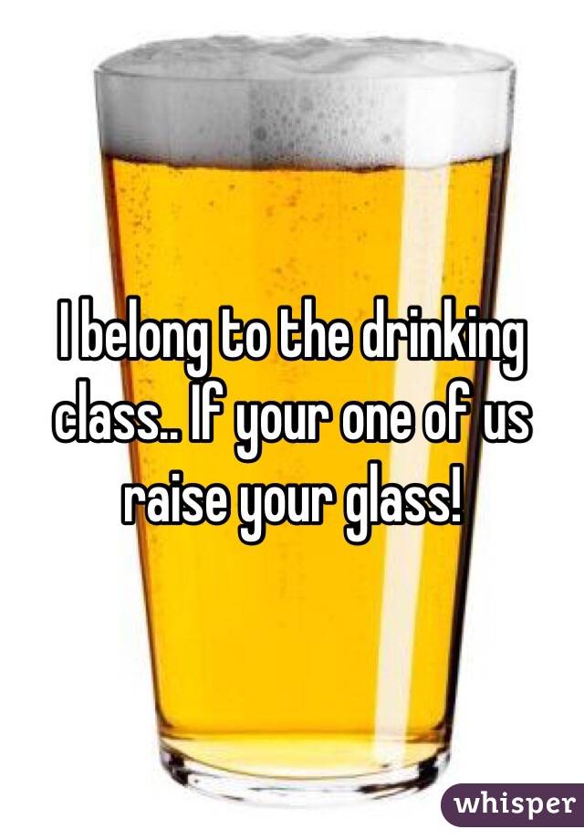 I belong to the drinking class.. If your one of us raise your glass! 