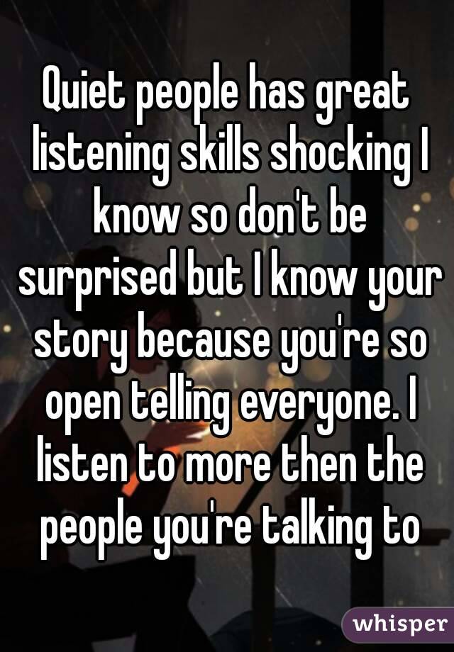 Quiet people has great listening skills shocking I know so don't be surprised but I know your story because you're so open telling everyone. I listen to more then the people you're talking to