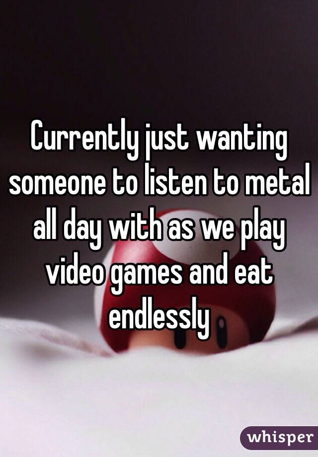 Currently just wanting someone to listen to metal all day with as we play video games and eat endlessly