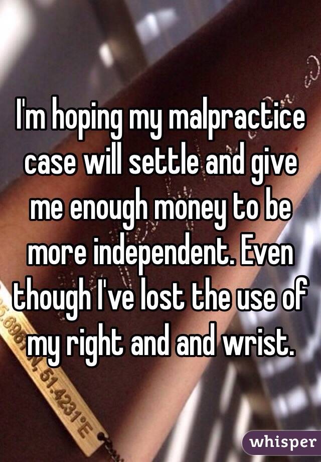 I'm hoping my malpractice case will settle and give me enough money to be more independent. Even though I've lost the use of my right and and wrist.