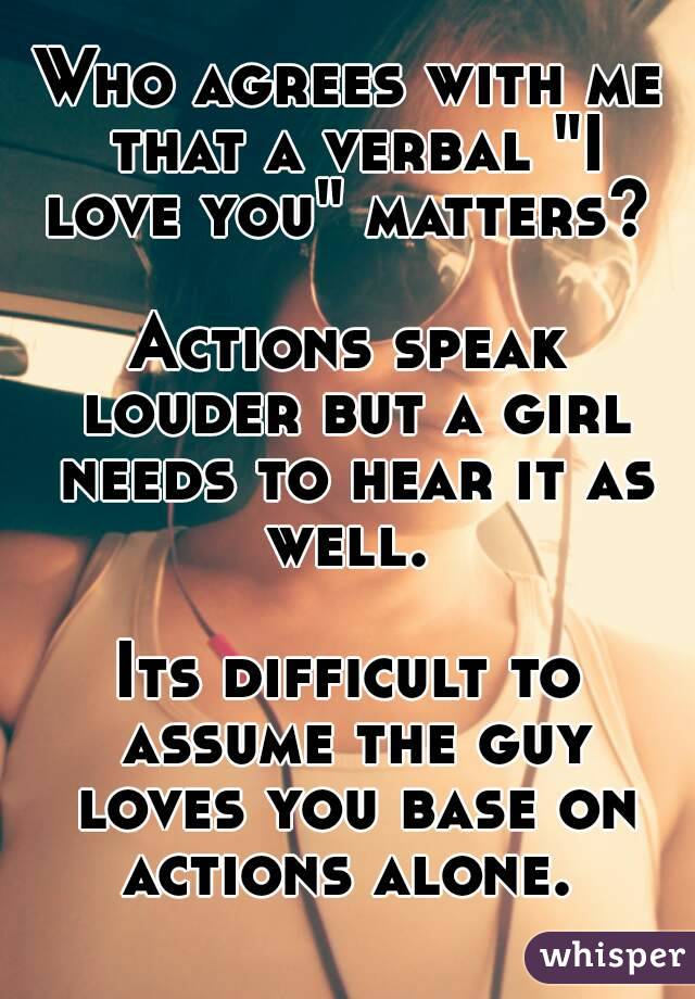 Who agrees with me that a verbal "I love you" matters? 

Actions speak louder but a girl needs to hear it as well. 

Its difficult to assume the guy loves you base on actions alone. 