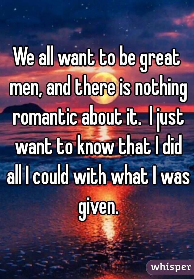 We all want to be great men, and there is nothing romantic about it.  I just want to know that I did all I could with what I was given.