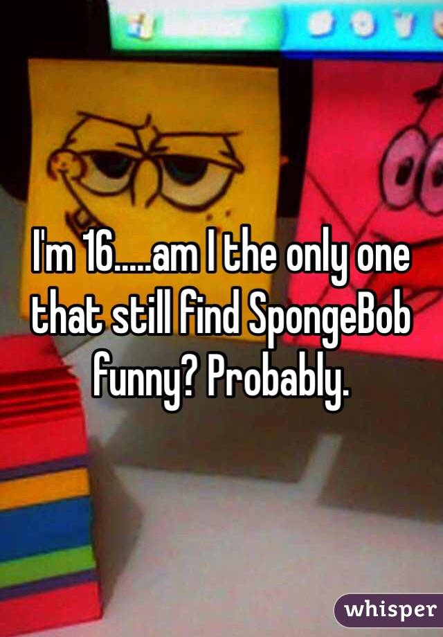 I'm 16.....am I the only one that still find SpongeBob funny? Probably.