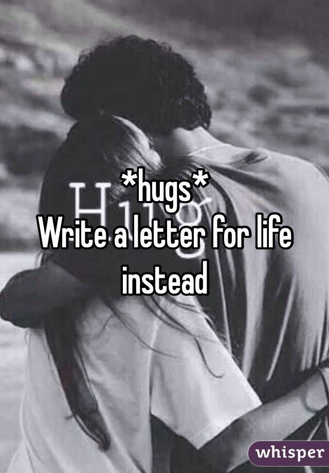 *hugs* 
Write a letter for life instead