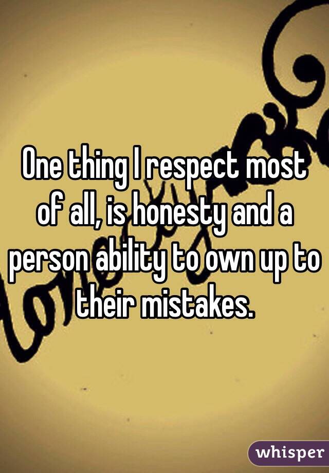 One thing I respect most of all, is honesty and a person ability to own up to their mistakes. 