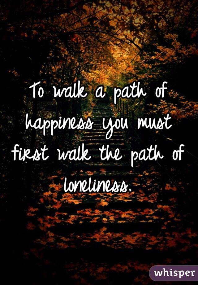 To walk a path of happiness you must first walk the path of loneliness. 