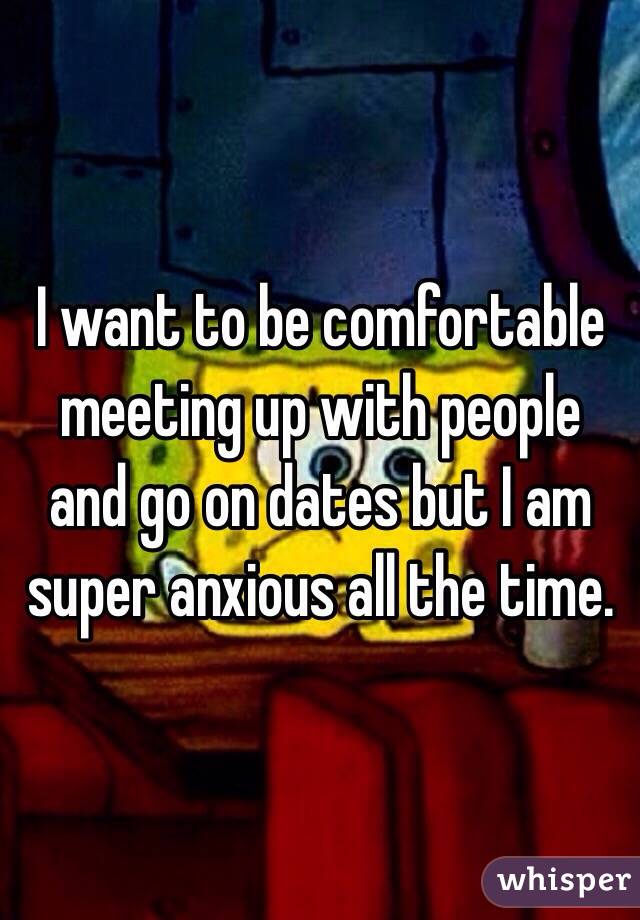 I want to be comfortable meeting up with people and go on dates but I am super anxious all the time. 