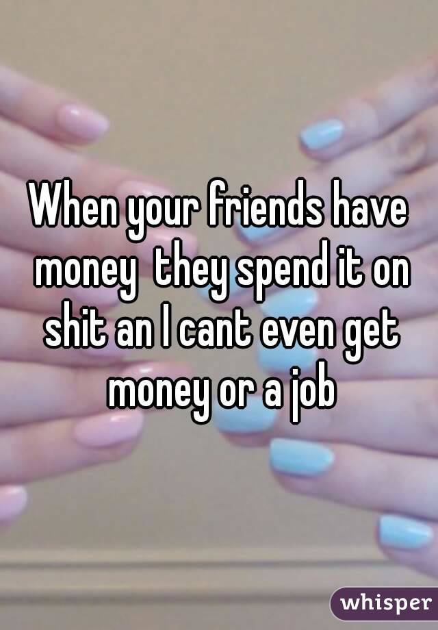 When your friends have money  they spend it on shit an I cant even get money or a job