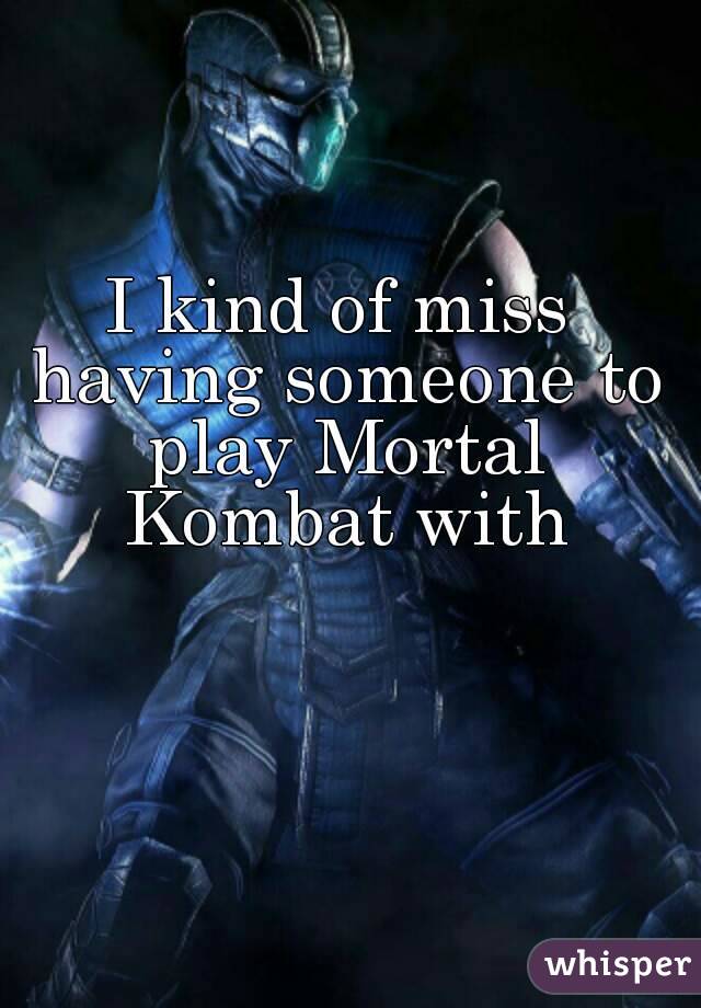 I kind of miss having someone to play Mortal Kombat with