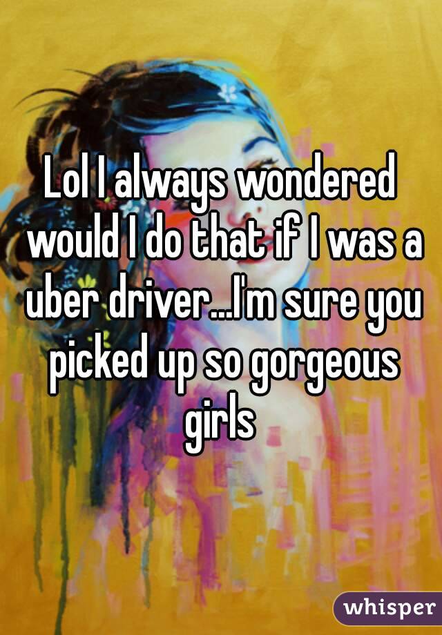 Lol I always wondered would I do that if I was a uber driver...I'm sure you picked up so gorgeous girls 