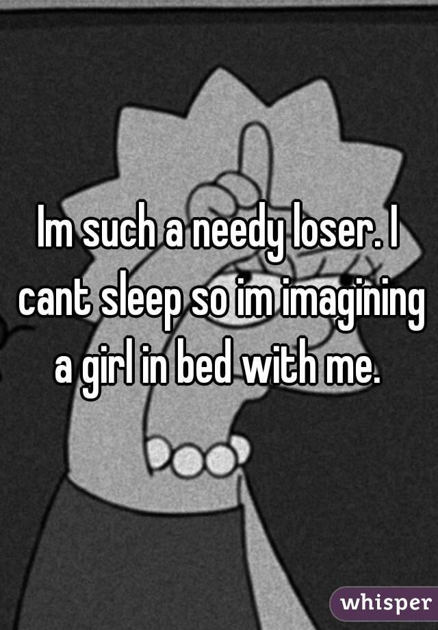 Im such a needy loser. I cant sleep so im imagining a girl in bed with me. 