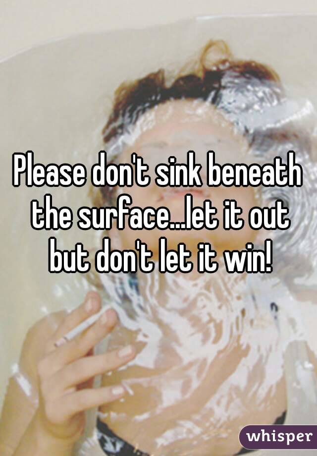 Please don't sink beneath the surface...let it out but don't let it win!