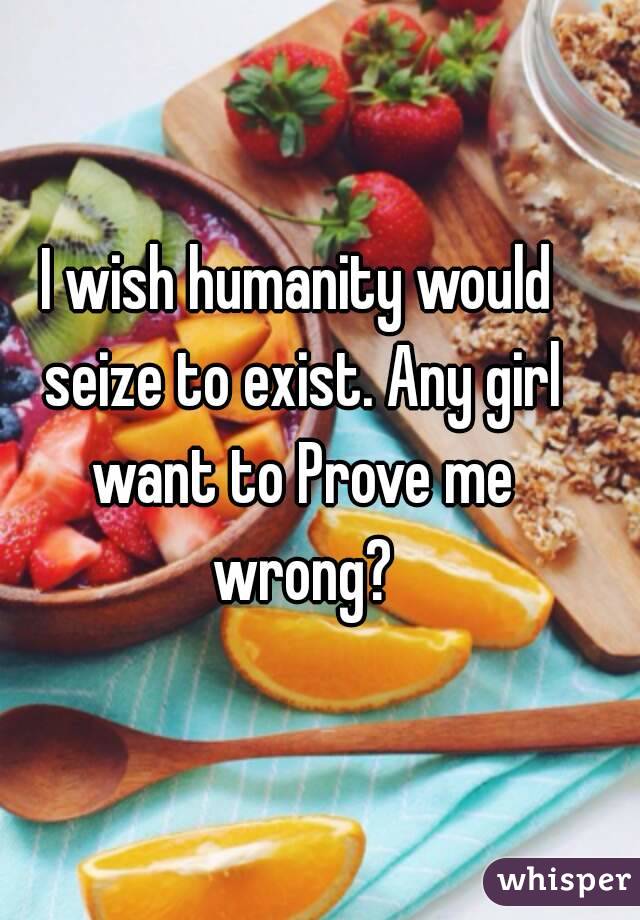 I wish humanity would seize to exist. Any girl want to Prove me wrong?