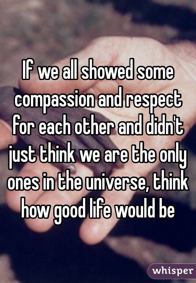 If we all showed some compassion and respect for each other and didn't just think we are the only ones in the universe, think how good life would be 