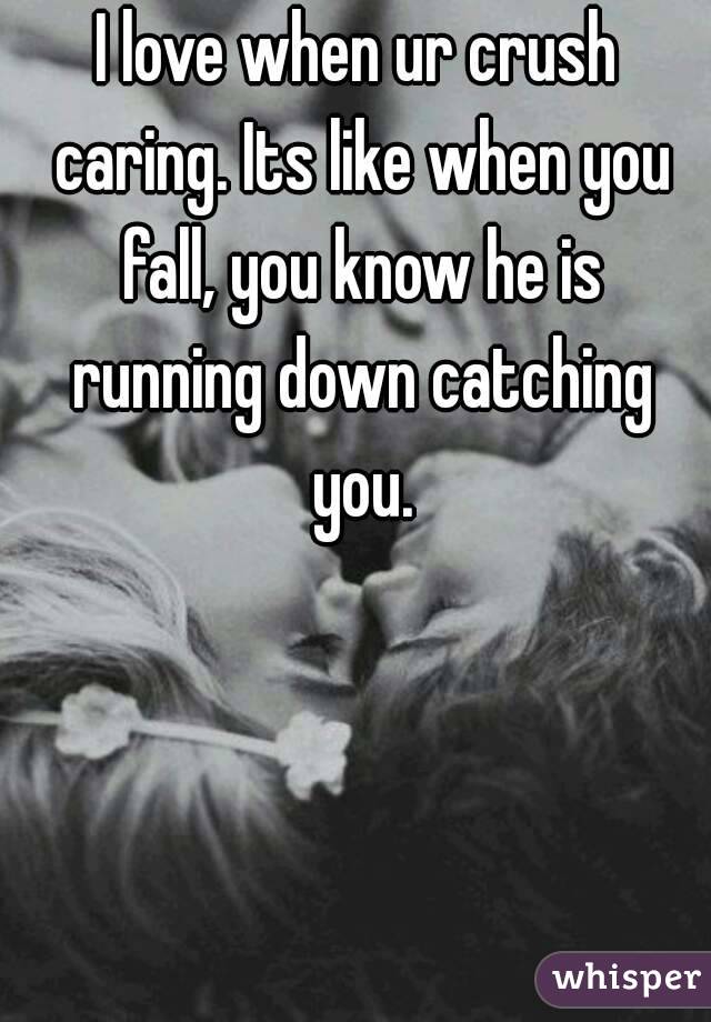 I love when ur crush caring. Its like when you fall, you know he is running down catching you.